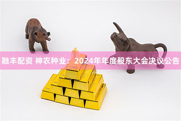 融丰配资 神农种业：2024年年度股东大会决议公告