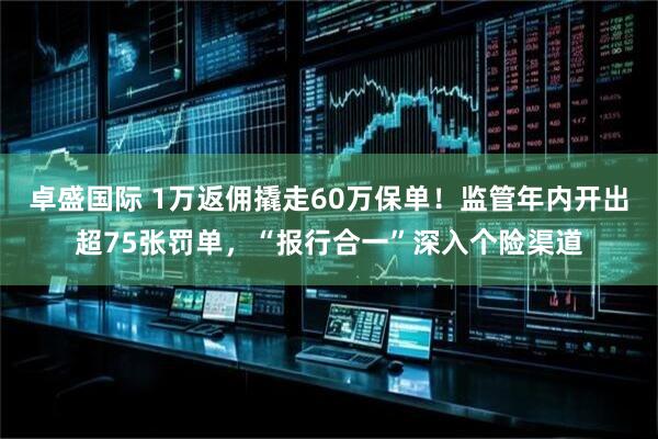卓盛国际 1万返佣撬走60万保单！监管年内开出超75张罚单，“报行合一”深入个险渠道