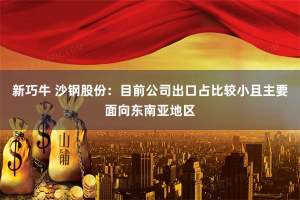 新巧牛 沙钢股份：目前公司出口占比较小且主要面向东南亚地区