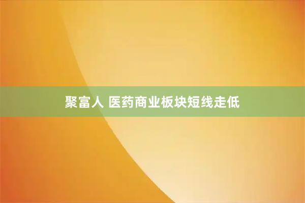 聚富人 医药商业板块短线走低