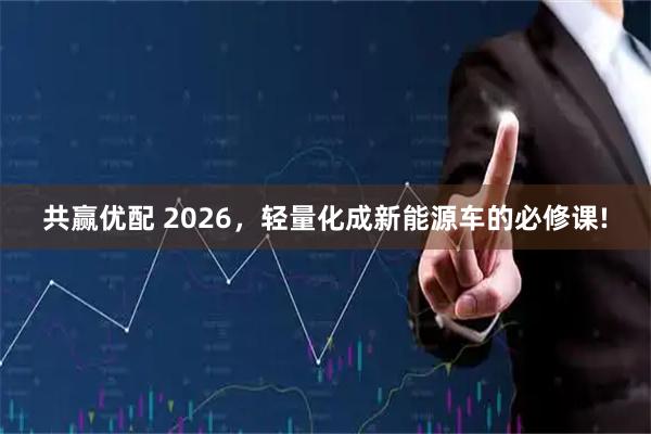 共赢优配 2026，轻量化成新能源车的必修课!