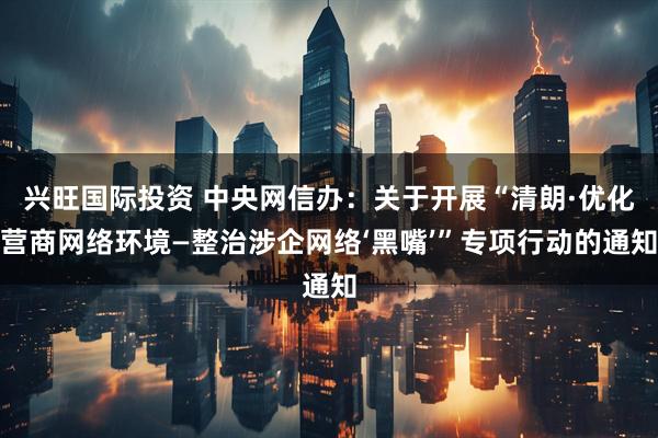 兴旺国际投资 中央网信办：关于开展“清朗·优化营商网络环境—整治涉企网络‘黑嘴’”专项行动的通知