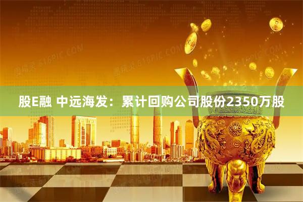 股E融 中远海发：累计回购公司股份2350万股