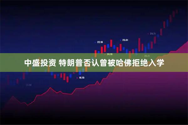 中盛投资 特朗普否认曾被哈佛拒绝入学