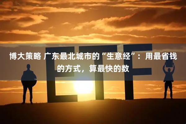 博大策略 广东最北城市的“生意经”：用最省钱的方式，算最快的数