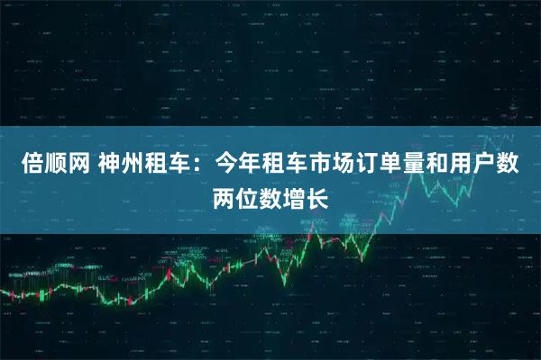 倍顺网 神州租车：今年租车市场订单量和用户数两位数增长