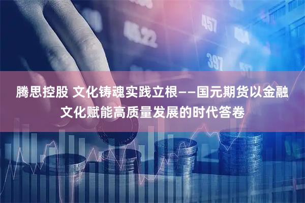 腾思控股 文化铸魂实践立根——国元期货以金融文化赋能高质量发展的时代答卷