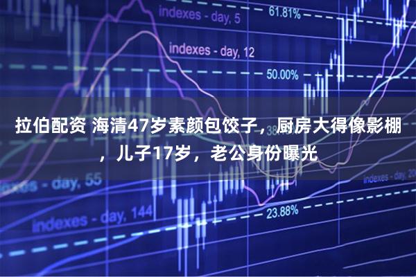 拉伯配资 海清47岁素颜包饺子，厨房大得像影棚，儿子17岁，老公身份曝光