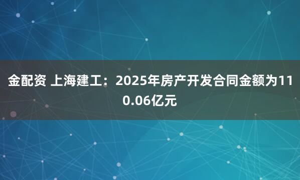 金配资 上海建工：2025年房产开发合同金额为110.06亿元