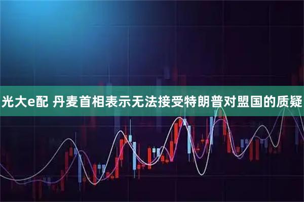 光大e配 丹麦首相表示无法接受特朗普对盟国的质疑