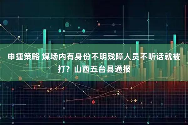 申捷策略 煤场内有身份不明残障人员不听话就被打？山西五台县通报