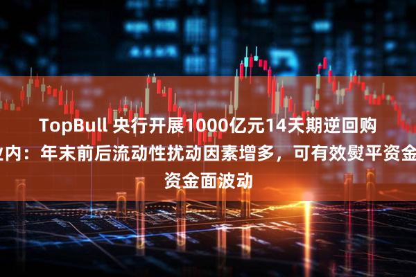 TopBull 央行开展1000亿元14天期逆回购操作 业内：年末前后流动性扰动因素增多，可有效熨平资金面波动