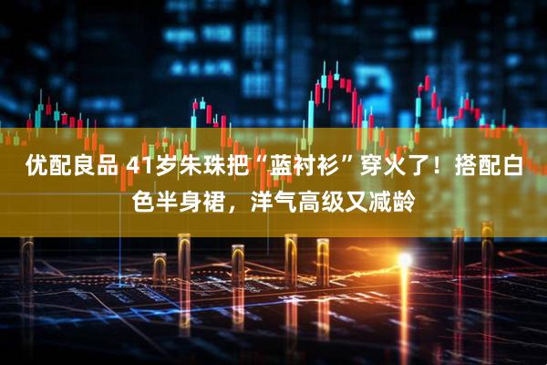 优配良品 41岁朱珠把“蓝衬衫”穿火了！搭配白色半身裙，洋气高级又减龄