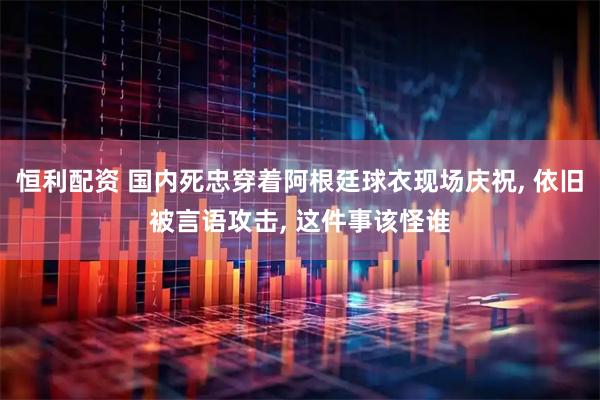 恒利配资 国内死忠穿着阿根廷球衣现场庆祝, 依旧被言语攻击, 这件事该怪谁