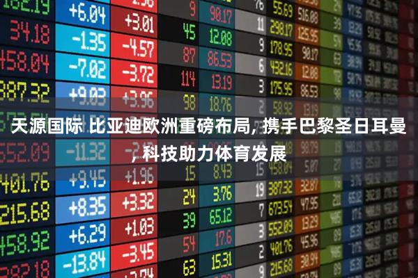 天源国际 比亚迪欧洲重磅布局, 携手巴黎圣日耳曼, 科技助力体育发展