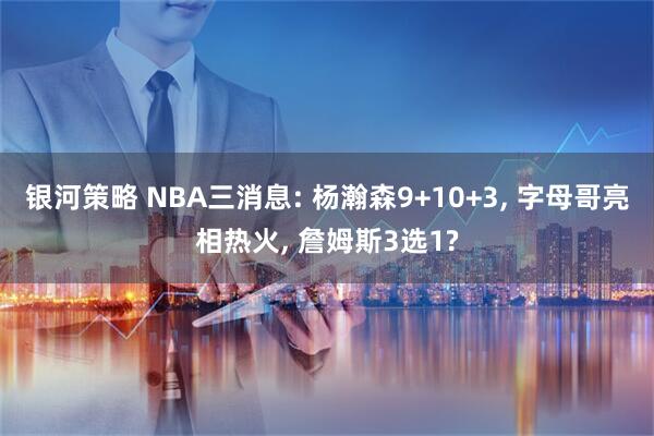 银河策略 NBA三消息: 杨瀚森9+10+3, 字母哥亮相热火, 詹姆斯3选1?