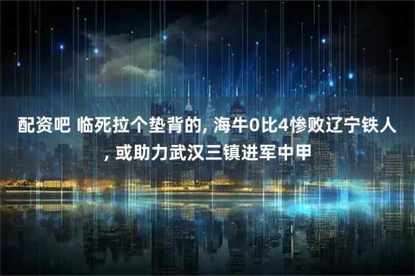 配资吧 临死拉个垫背的, 海牛0比4惨败辽宁铁人, 或助力武汉三镇进军中甲